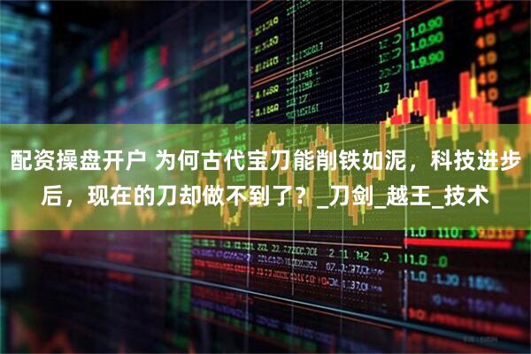 配资操盘开户 为何古代宝刀能削铁如泥，科技进步后，现在的刀却做不到了？_刀剑_越王_技术