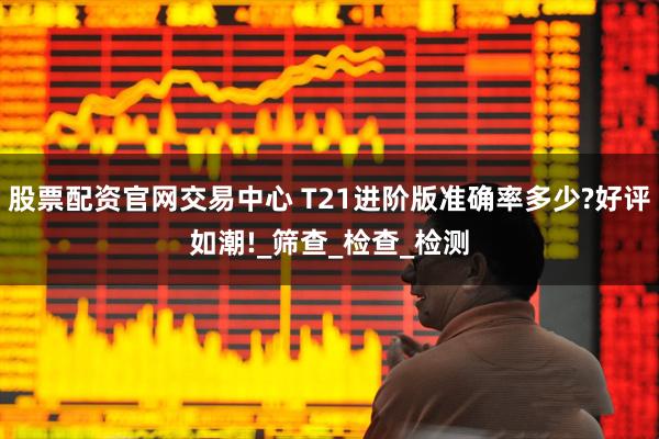 股票配资官网交易中心 T21进阶版准确率多少?好评如潮!_筛查_检查_检测