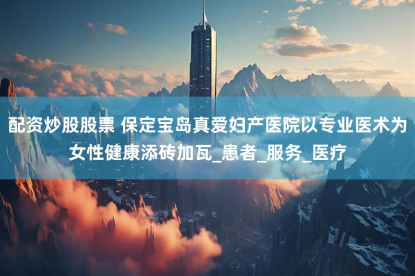 配资炒股股票 保定宝岛真爱妇产医院以专业医术为女性健康添砖加瓦_患者_服务_医疗