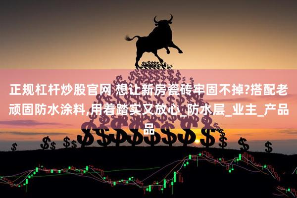 正规杠杆炒股官网 想让新房瓷砖牢固不掉?搭配老顽固防水涂料,用着踏实又放心_防水层_业主_产品