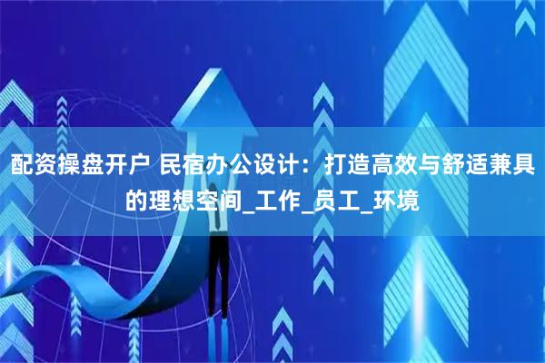 配资操盘开户 民宿办公设计：打造高效与舒适兼具的理想空间_工作_员工_环境
