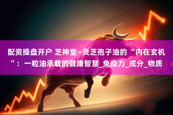 配资操盘开户 芝神堂—灵芝孢子油的 “内在玄机”：一粒油承载的健康智慧_免疫力_成分_物质