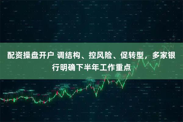 配资操盘开户 调结构、控风险、促转型，多家银行明确下半年工作重点