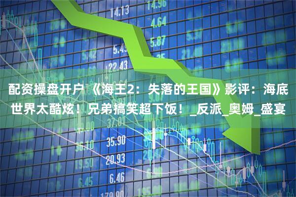 配资操盘开户 《海王2：失落的王国》影评：海底世界太酷炫！兄弟搞笑超下饭！_反派_奥姆_盛宴
