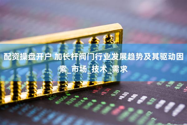 配资操盘开户 加长杆阀门行业发展趋势及其驱动因素_市场_技术_需求