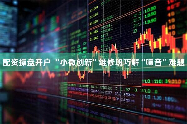 配资操盘开户 “小微创新”维修班巧解“噪音”难题