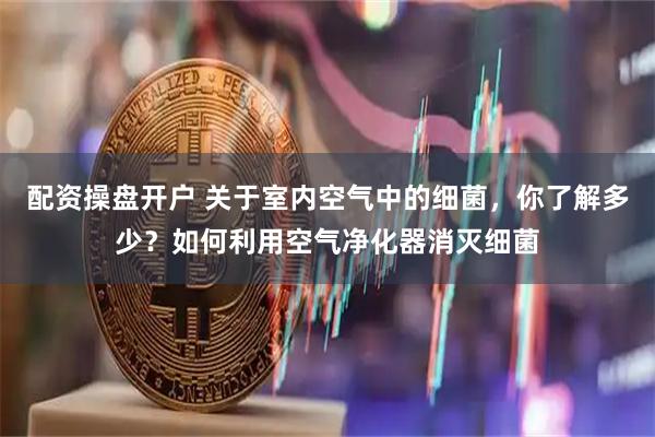 配资操盘开户 关于室内空气中的细菌，你了解多少？如何利用空气净化器消灭细菌
