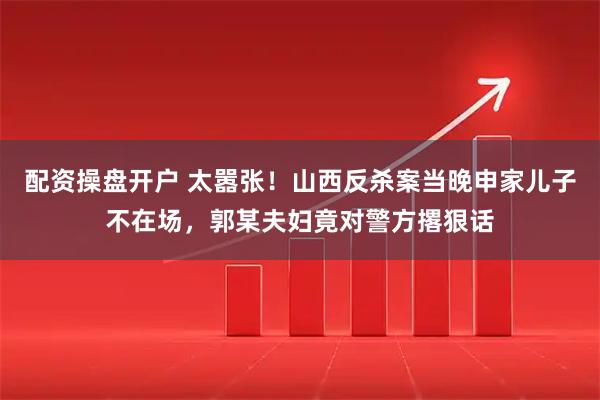 配资操盘开户 太嚣张！山西反杀案当晚申家儿子不在场，郭某夫妇竟对警方撂狠话