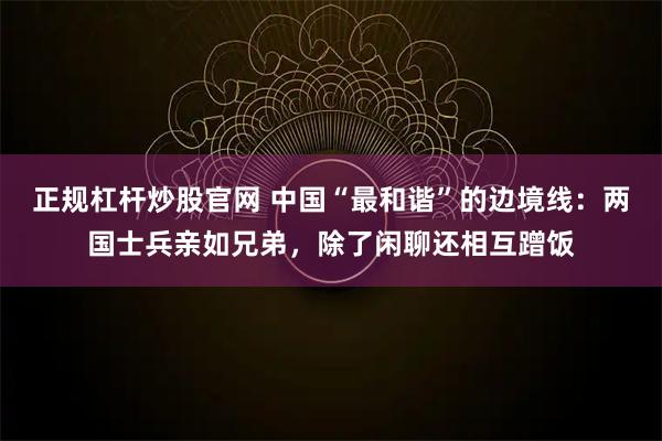 正规杠杆炒股官网 中国“最和谐”的边境线:两国士兵亲如兄弟,除了闲聊还相互蹭饭