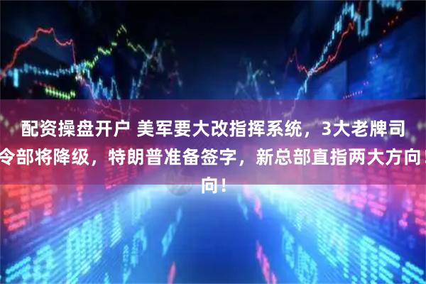 配资操盘开户 美军要大改指挥系统，3大老牌司令部将降级，特朗普准备签字，新总部直指两大方向！