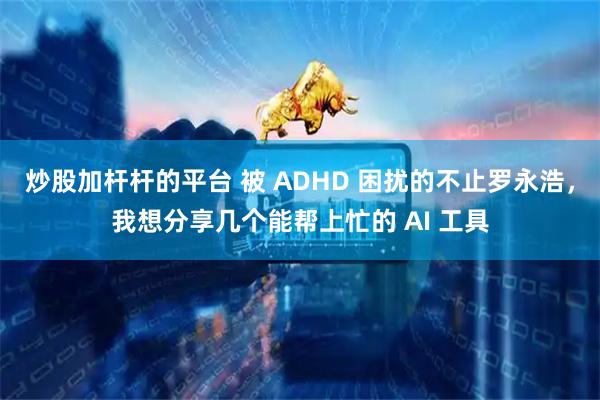炒股加杆杆的平台 被 ADHD 困扰的不止罗永浩，我想分享几个能帮上忙的 AI 工具
