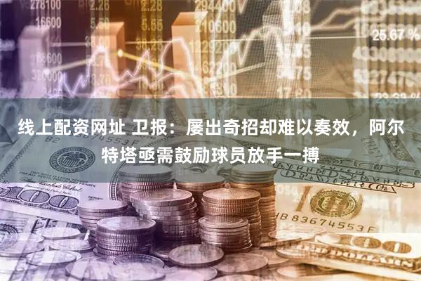 线上配资网址 卫报：屡出奇招却难以奏效，阿尔特塔亟需鼓励球员放手一搏