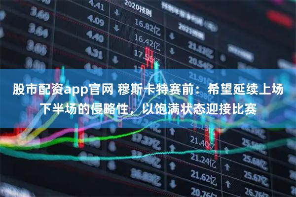 股市配资app官网 穆斯卡特赛前：希望延续上场下半场的侵略性，以饱满状态迎接比赛