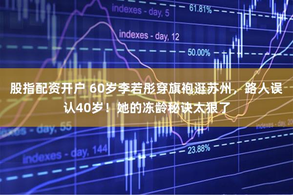 股指配资开户 60岁李若彤穿旗袍逛苏州，路人误认40岁！她的冻龄秘诀太狠了