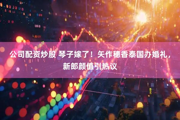 公司配资炒股 琴子嫁了！矢作穗香泰国办婚礼，新郎颜值引热议