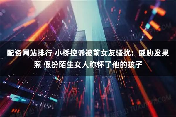 配资网站排行 小桥控诉被前女友骚扰：威胁发果照 假扮陌生女人称怀了他的孩子