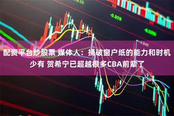 配资平台炒股票 媒体人：捅破窗户纸的能力和时机少有 贺希宁已超越很多CBA前辈了