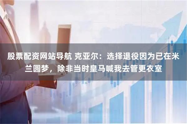 股票配资网站导航 克亚尔：选择退役因为已在米兰圆梦，除非当时皇马喊我去管更衣室