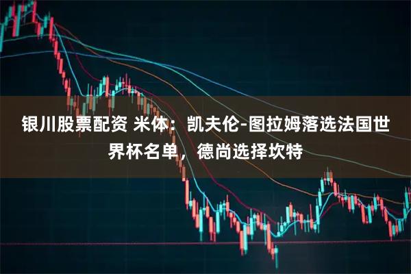 银川股票配资 米体：凯夫伦-图拉姆落选法国世界杯名单，德尚选择坎特